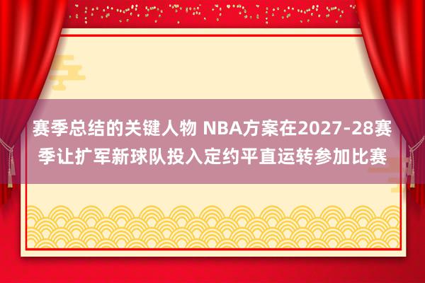 赛季总结的关键人物 NBA方案在2027-28赛季让扩军新球队投入定约平直运转参加比赛