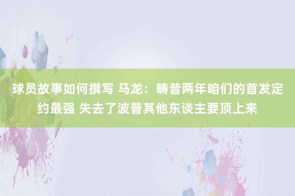 球员故事如何撰写 马龙：畴昔两年咱们的首发定约最强 失去了波普其他东谈主要顶上来