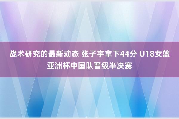 战术研究的最新动态 张子宇拿下44分 U18女篮亚洲杯中国队晋级半决赛