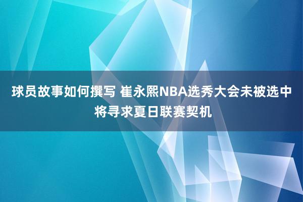 球员故事如何撰写 崔永熙NBA选秀大会未被选中 将寻求夏日联赛契机