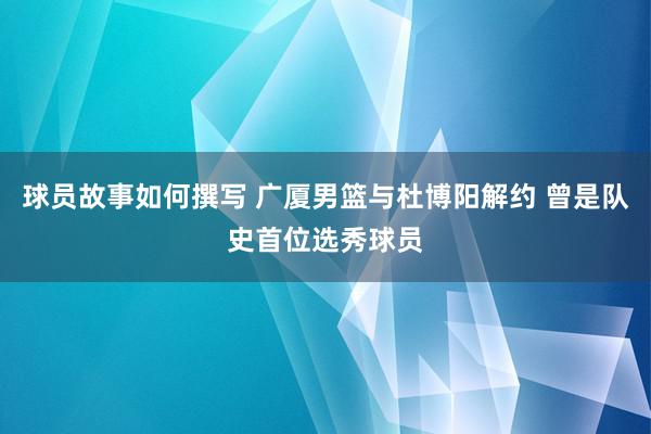 球员故事如何撰写 广厦男篮与杜博阳解约 曾是队史首位选秀球员