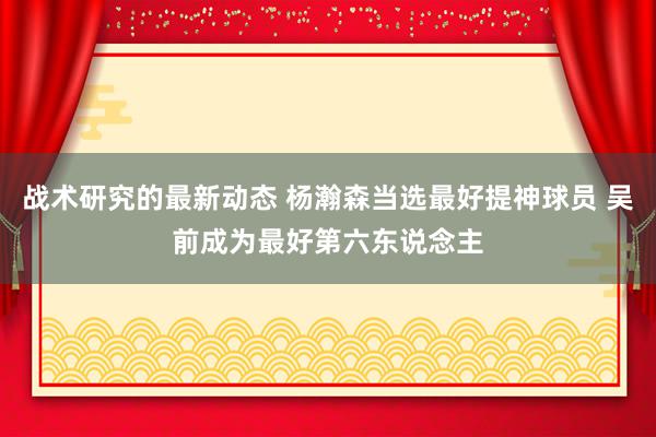 战术研究的最新动态 杨瀚森当选最好提神球员 吴前成为最好第六东说念主