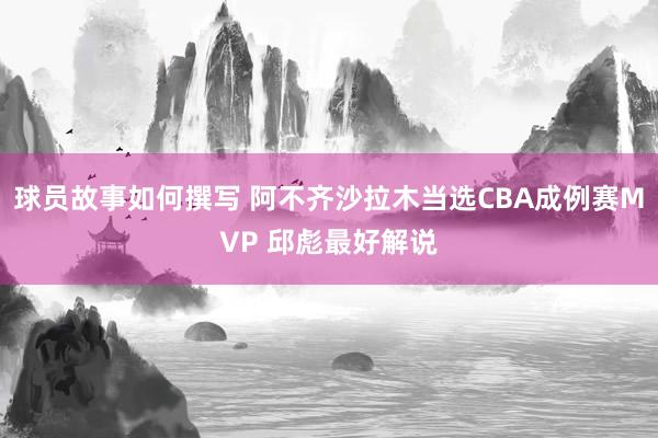 球员故事如何撰写 阿不齐沙拉木当选CBA成例赛MVP 邱彪最好解说