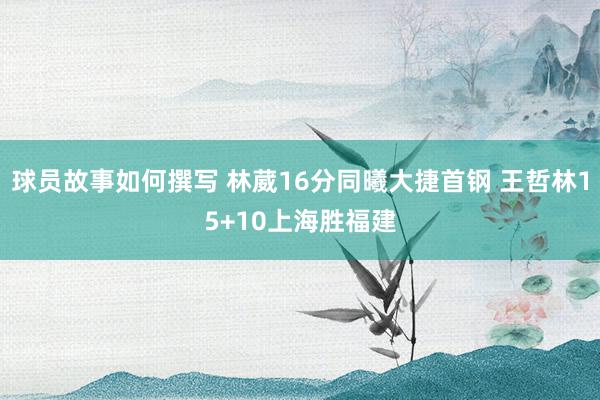 球员故事如何撰写 林葳16分同曦大捷首钢 王哲林15+10上海胜福建