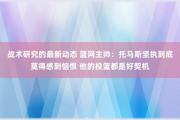 战术研究的最新动态 篮网主帅：托马斯坚执到底莫得感到恼恨 他的投篮都是好契机