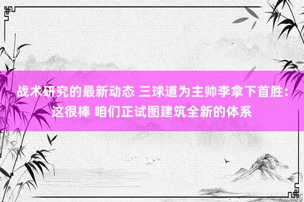 战术研究的最新动态 三球道为主帅李拿下首胜：这很棒 咱们正试图建筑全新的体系