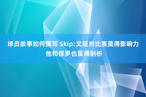 球员故事如何撰写 Skip:文班对比赛莫得影响力 他和保罗也莫得剖析