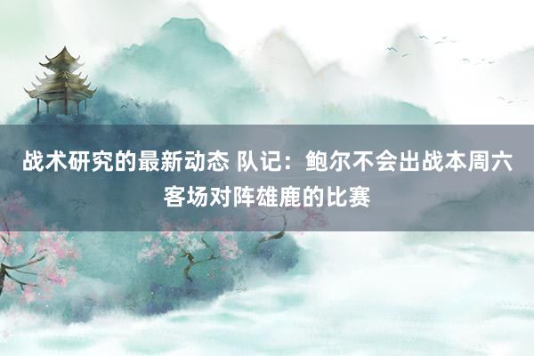 战术研究的最新动态 队记：鲍尔不会出战本周六客场对阵雄鹿的比赛