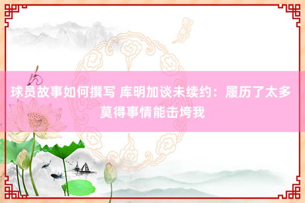 球员故事如何撰写 库明加谈未续约：履历了太多 莫得事情能击垮我