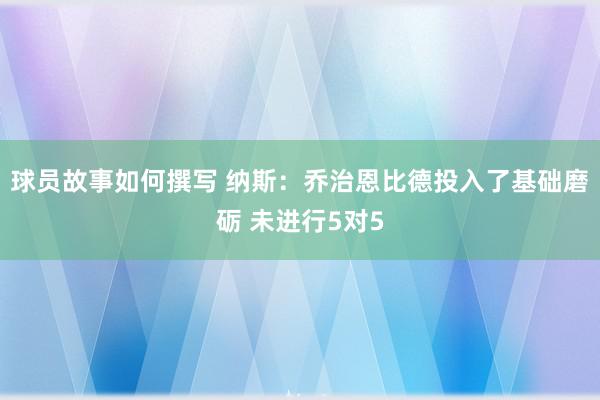 球员故事如何撰写 纳斯：乔治恩比德投入了基础磨砺 未进行5对5