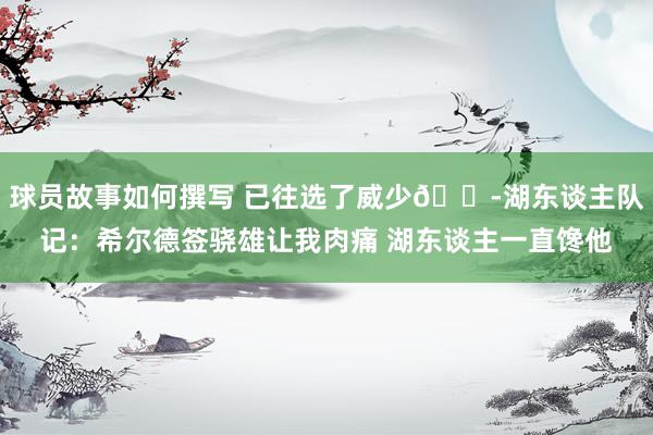 球员故事如何撰写 已往选了威少😭湖东谈主队记：希尔德签骁雄让我肉痛 湖东谈主一直馋他