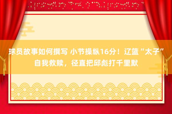 球员故事如何撰写 小节操纵16分！辽篮“太子”自我救赎，径直把邱彪打千里默