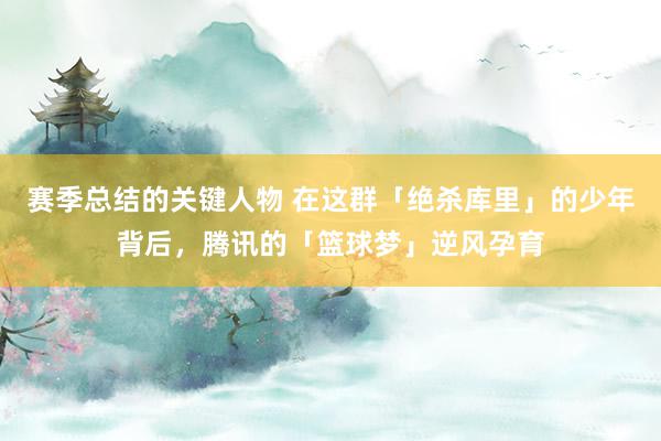 赛季总结的关键人物 在这群「绝杀库里」的少年背后，腾讯的「篮球梦」逆风孕育