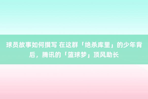 球员故事如何撰写 在这群「绝杀库里」的少年背后，腾讯的「篮球梦」顶风助长