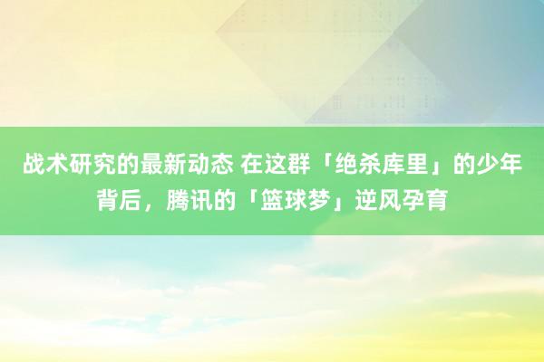 战术研究的最新动态 在这群「绝杀库里」的少年背后，腾讯的「篮球梦」逆风孕育