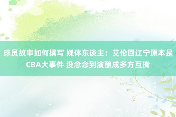 球员故事如何撰写 媒体东谈主：艾伦回辽宁原本是CBA大事件 没念念到演酿成多方互撕