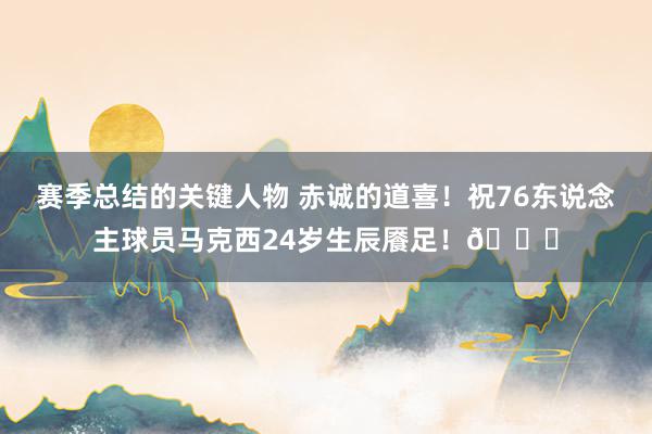 赛季总结的关键人物 赤诚的道喜！祝76东说念主球员马克西24岁生辰餍足！🎂