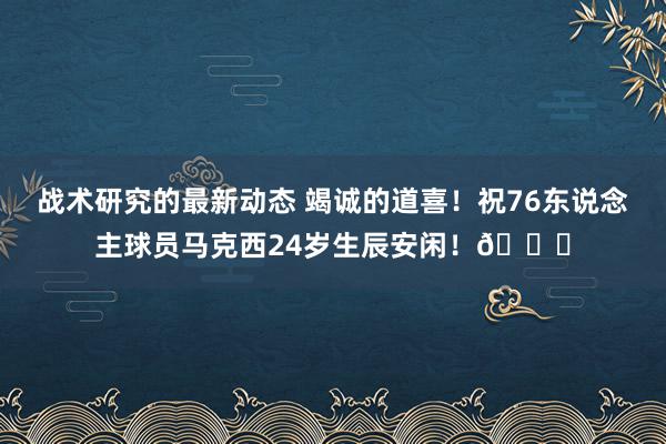 战术研究的最新动态 竭诚的道喜！祝76东说念主球员马克西24岁生辰安闲！🎂