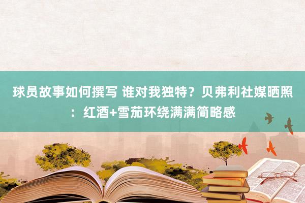 球员故事如何撰写 谁对我独特？贝弗利社媒晒照：红酒+雪茄环绕满满简略感