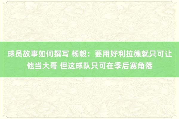 球员故事如何撰写 杨毅：要用好利拉德就只可让他当大哥 但这球队只可在季后赛角落