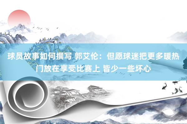 球员故事如何撰写 郭艾伦：但愿球迷把更多暖热门放在享受比赛上 皆少一些坏心