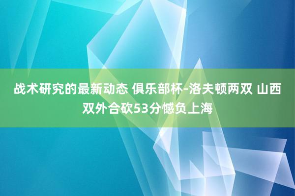 战术研究的最新动态 俱乐部杯-洛夫顿两双 山西双外合砍53分憾负上海