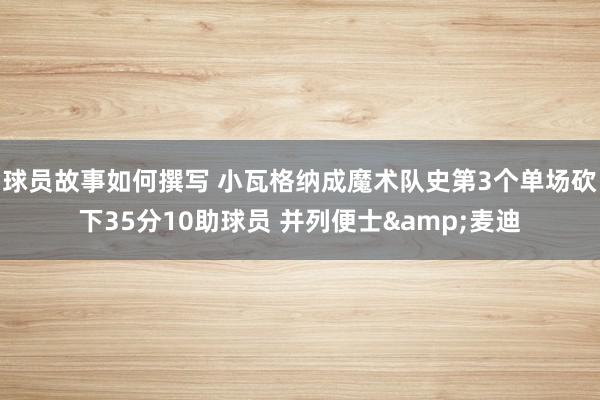 球员故事如何撰写 小瓦格纳成魔术队史第3个单场砍下35分10助球员 并列便士&麦迪