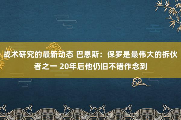 战术研究的最新动态 巴恩斯：保罗是最伟大的拆伙者之一 20年后他仍旧不错作念到