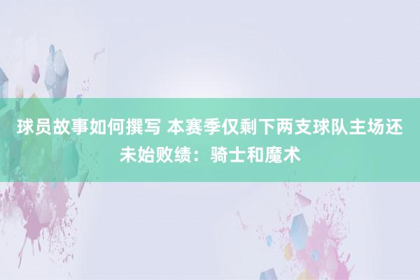 球员故事如何撰写 本赛季仅剩下两支球队主场还未始败绩：骑士和魔术