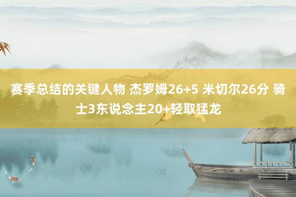 赛季总结的关键人物 杰罗姆26+5 米切尔26分 骑士3东说念主20+轻取猛龙