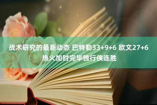 战术研究的最新动态 巴特勒33+9+6 欧文27+6 热火加时完毕独行侠连胜