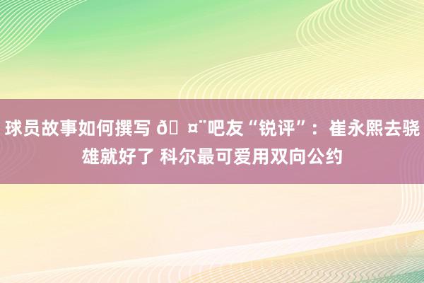 球员故事如何撰写 🤨吧友“锐评”：崔永熙去骁雄就好了 科尔最可爱用双向公约