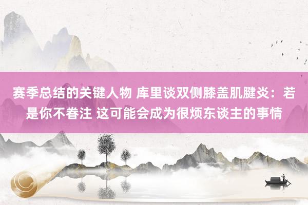 赛季总结的关键人物 库里谈双侧膝盖肌腱炎：若是你不眷注 这可能会成为很烦东谈主的事情