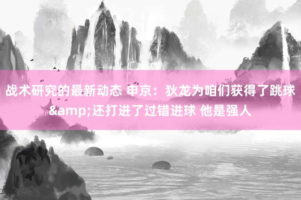 战术研究的最新动态 申京：狄龙为咱们获得了跳球&还打进了过错进球 他是强人