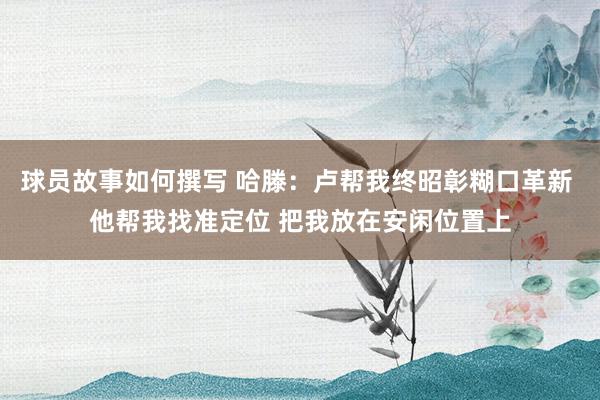 球员故事如何撰写 哈滕：卢帮我终昭彰糊口革新 他帮我找准定位 把我放在安闲位置上