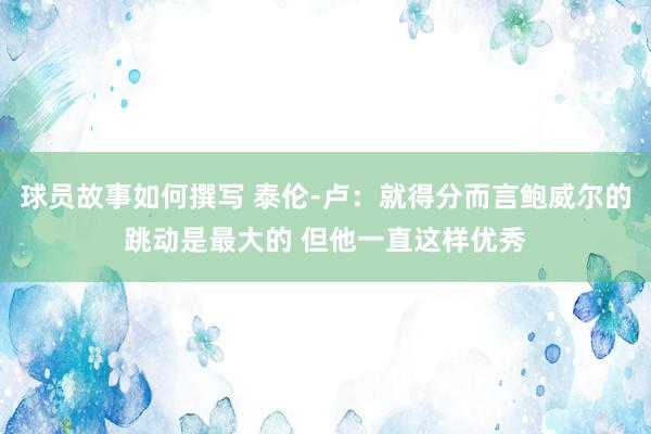 球员故事如何撰写 泰伦-卢：就得分而言鲍威尔的跳动是最大的 但他一直这样优秀