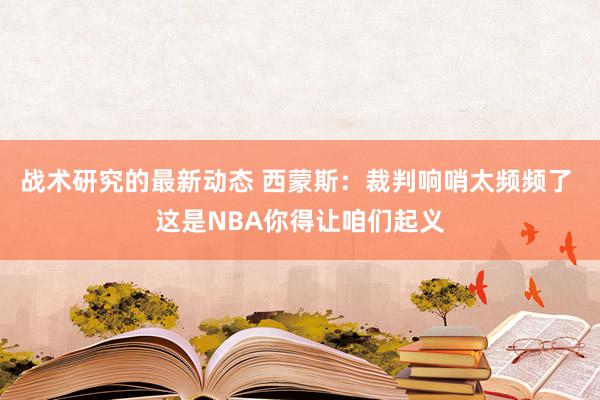 战术研究的最新动态 西蒙斯：裁判响哨太频频了 这是NBA你得让咱们起义