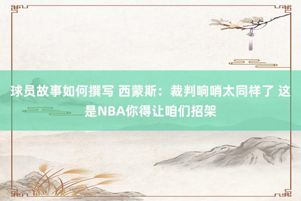 球员故事如何撰写 西蒙斯：裁判响哨太同样了 这是NBA你得让咱们招架