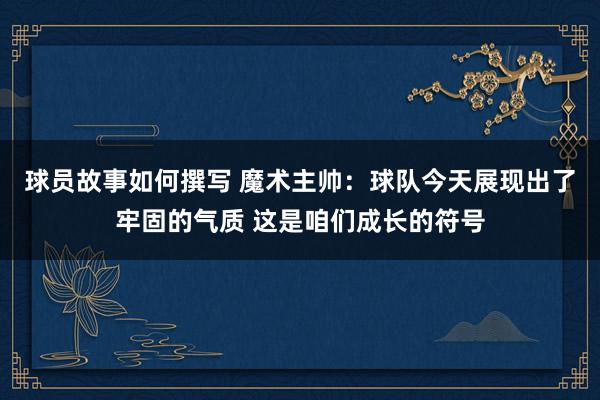 球员故事如何撰写 魔术主帅：球队今天展现出了牢固的气质 这是咱们成长的符号