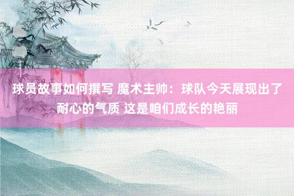 球员故事如何撰写 魔术主帅：球队今天展现出了耐心的气质 这是咱们成长的艳丽