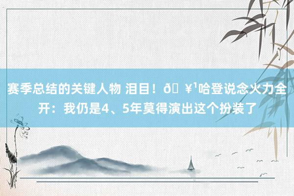 赛季总结的关键人物 泪目！🥹哈登说念火力全开：我仍是4、5年莫得演出这个扮装了