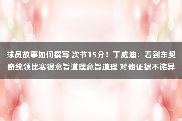 球员故事如何撰写 次节15分！丁威迪：看到东契奇统领比赛很意旨道理意旨道理 对他证据不诧异