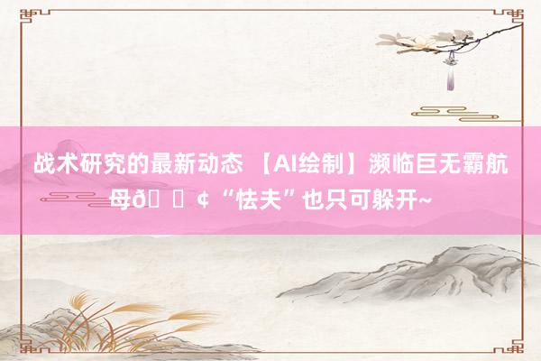 战术研究的最新动态 【AI绘制】濒临巨无霸航母🚢 “怯夫”也只可躲开~