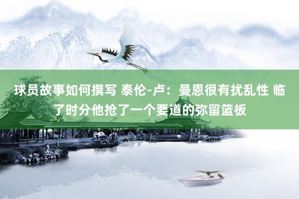 球员故事如何撰写 泰伦-卢：曼恩很有扰乱性 临了时分他抢了一个要道的弥留篮板