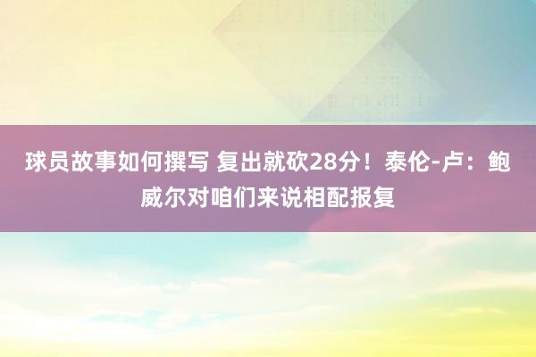 球员故事如何撰写 复出就砍28分！泰伦-卢：鲍威尔对咱们来说相配报复