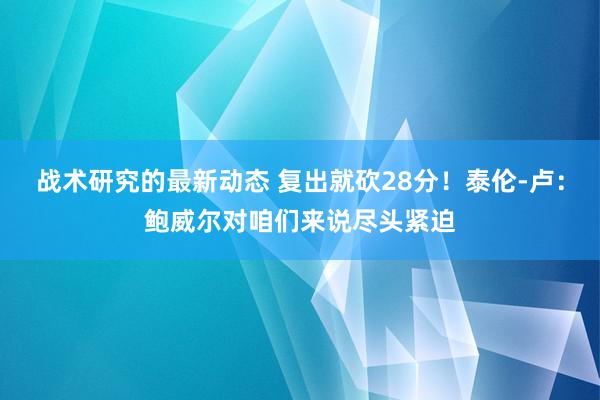 战术研究的最新动态 复出就砍28分！泰伦-卢：鲍威尔对咱们来说尽头紧迫