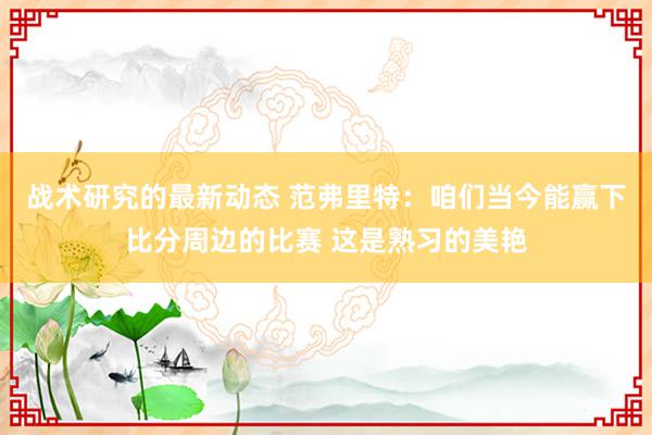 战术研究的最新动态 范弗里特：咱们当今能赢下比分周边的比赛 这是熟习的美艳