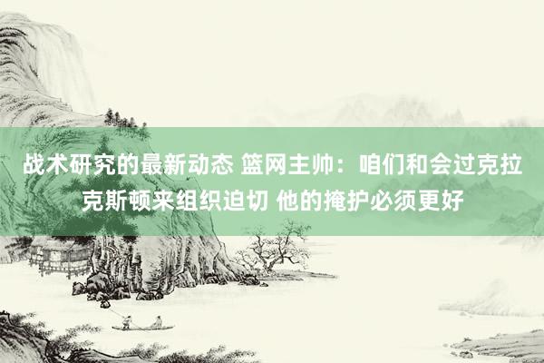 战术研究的最新动态 篮网主帅：咱们和会过克拉克斯顿来组织迫切 他的掩护必须更好