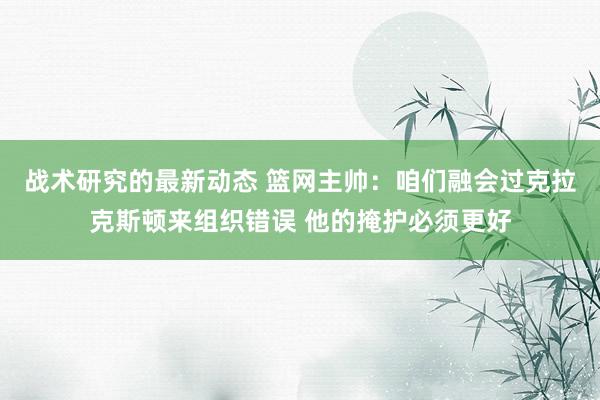 战术研究的最新动态 篮网主帅：咱们融会过克拉克斯顿来组织错误 他的掩护必须更好