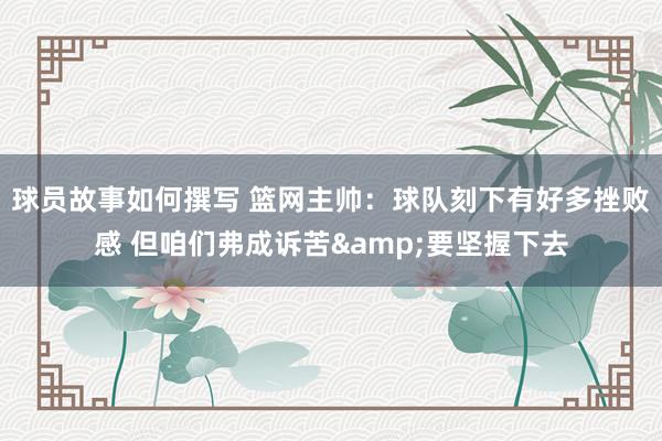 球员故事如何撰写 篮网主帅：球队刻下有好多挫败感 但咱们弗成诉苦&要坚握下去